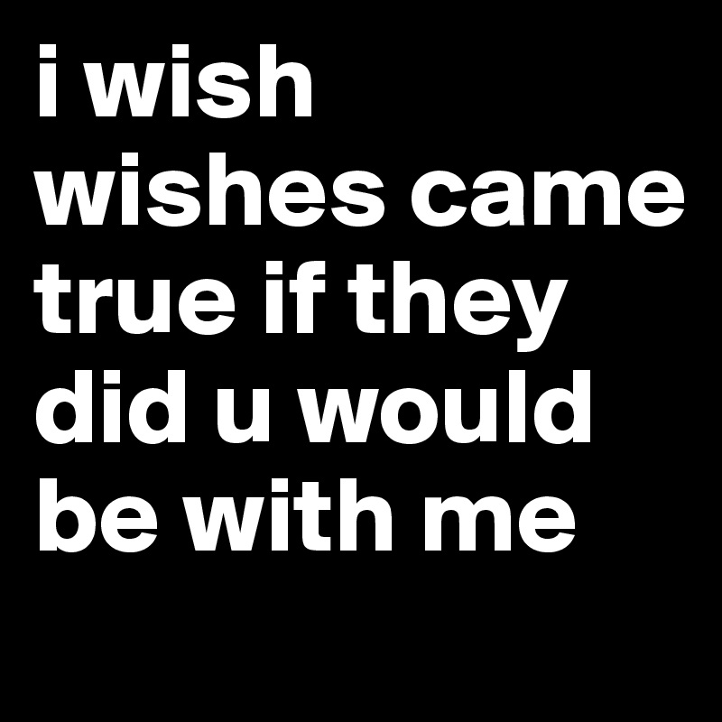 i wish wishes came true if they did u would be with me 