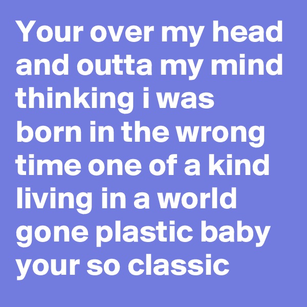 Your over my head and outta my mind thinking i was born in the wrong time one of a kind living in a world gone plastic baby your so classic