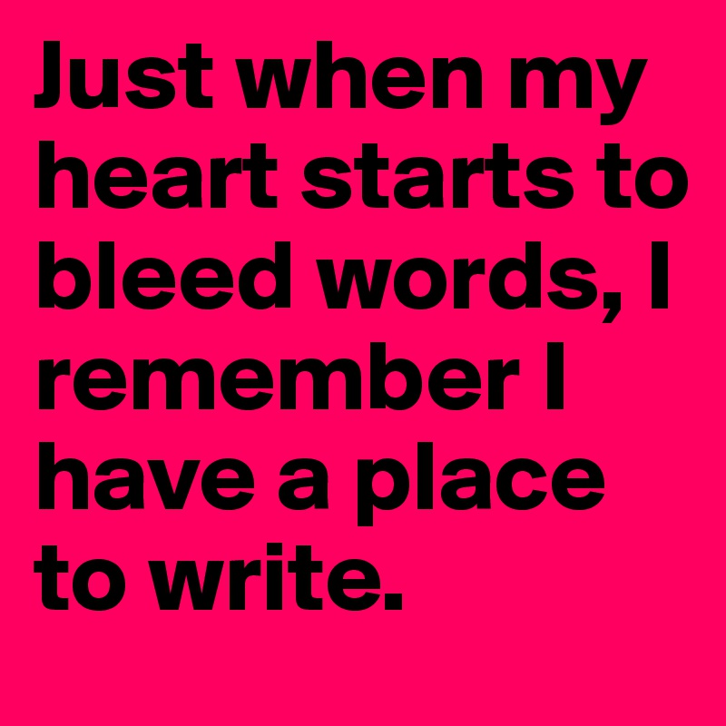 Just when my heart starts to bleed words, I remember I have a place to write.