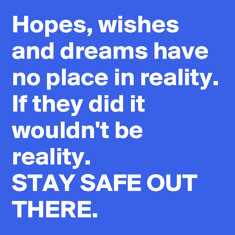 Hopes, wishes and dreams have no place in reality. If they did it wouldn't be reality.
STAY SAFE OUT THERE. 