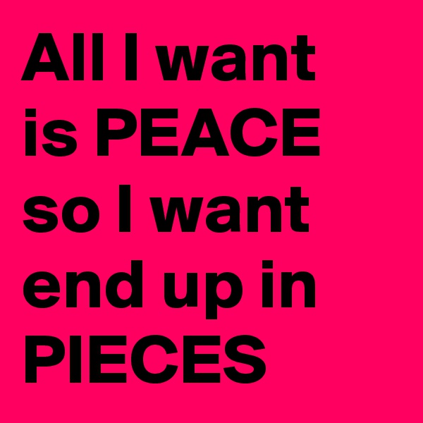 All I want is PEACE so I want end up in PIECES