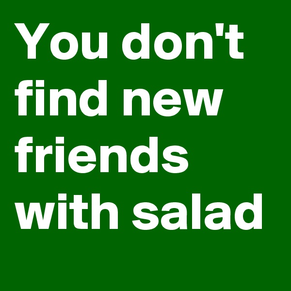 You don't find new friends with salad