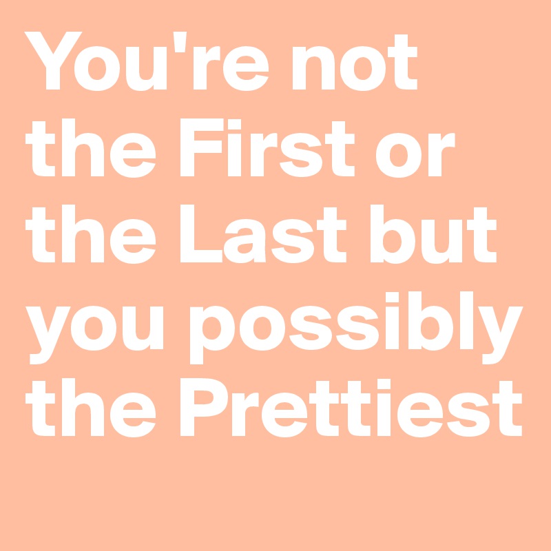 You're not the First or the Last but you possibly the Prettiest