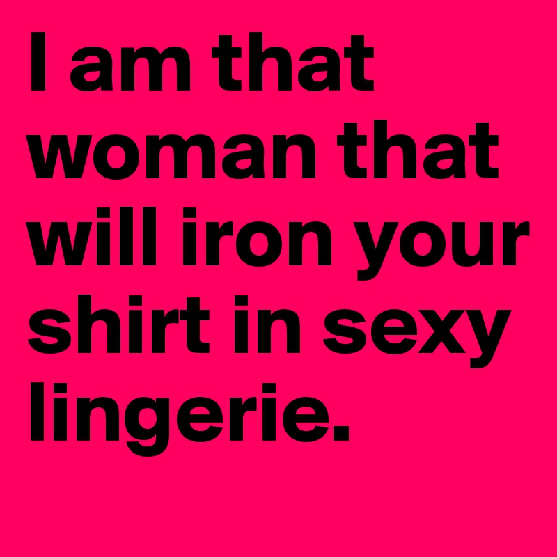 I am that woman that will iron your shirt in sexy lingerie. 