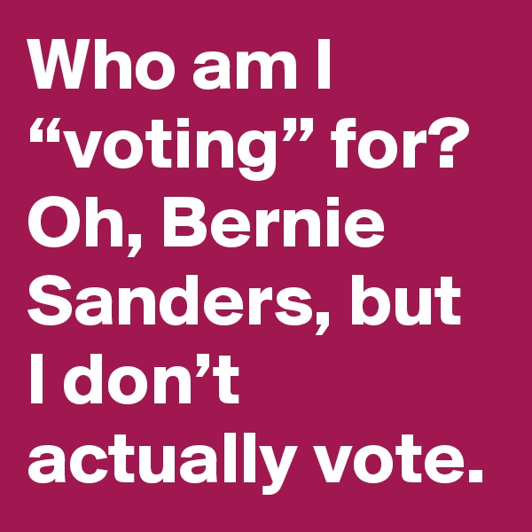 Who am I “voting” for? Oh, Bernie Sanders, but I don’t actually vote.