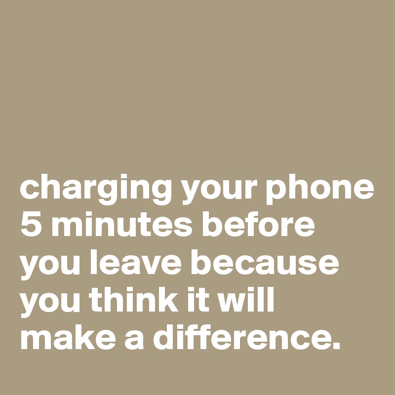 



charging your phone 5 minutes before you leave because you think it will make a difference.