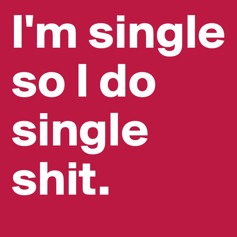 I'm single so I do single shit.        