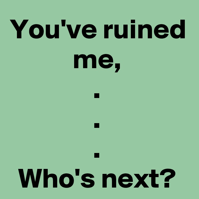 You've ruined me,
.
.
.
Who's next?