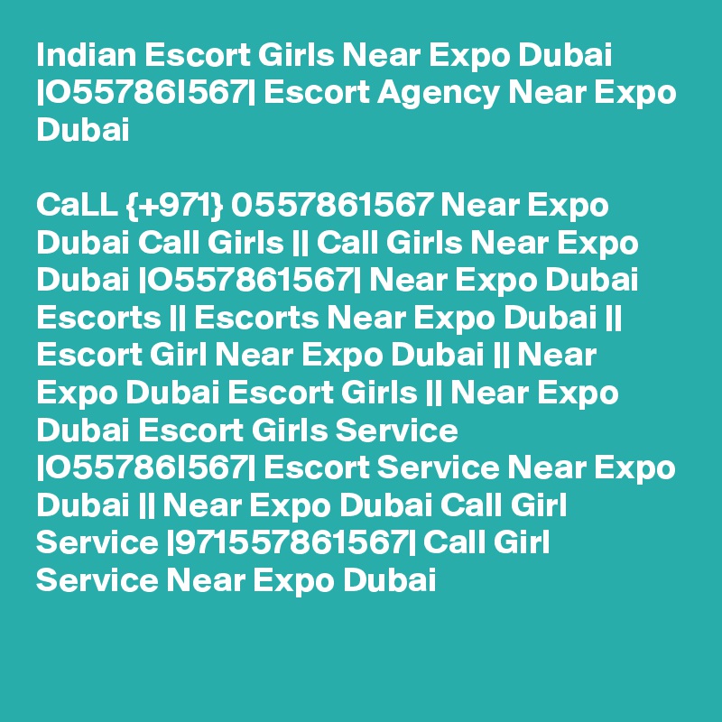 Indian Escort Girls Near Expo Dubai |O55786I567| Escort Agency Near Expo Dubai

CaLL {+971} 0557861567 Near Expo Dubai Call Girls || Call Girls Near Expo Dubai |O557861567| Near Expo Dubai Escorts || Escorts Near Expo Dubai || Escort Girl Near Expo Dubai || Near Expo Dubai Escort Girls || Near Expo Dubai Escort Girls Service |O55786I567| Escort Service Near Expo Dubai || Near Expo Dubai Call Girl Service |971557861567| Call Girl Service Near Expo Dubai 

