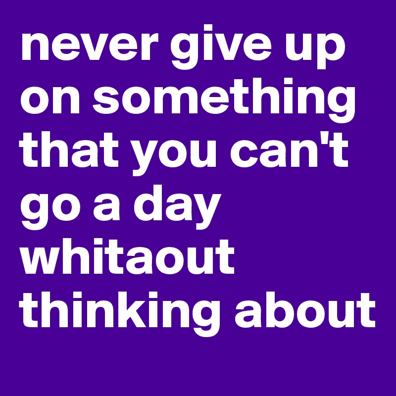 never give up on something that you can't go a day whitaout thinking about