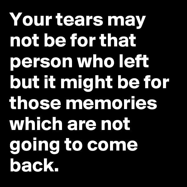 Your tears may not be for that person who left but it might be for those memories which are not going to come back.