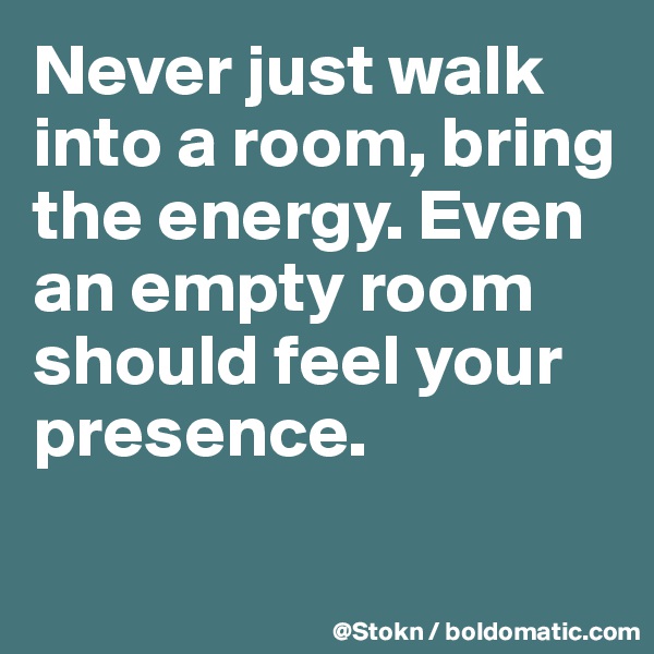 Never just walk into a room, bring the energy. Even an empty room should feel your presence. 

