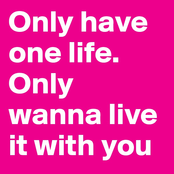 Only have one life.
Only wanna live it with you