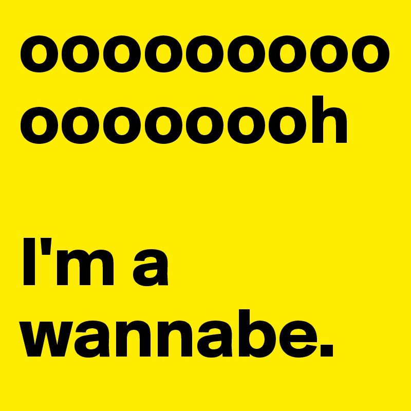 ooooooooooooooooh

I'm a wannabe.