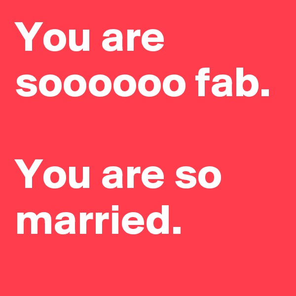 You are soooooo fab.

You are so married.