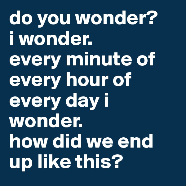do you wonder?
i wonder.
every minute of every hour of every day i wonder.
how did we end up like this?