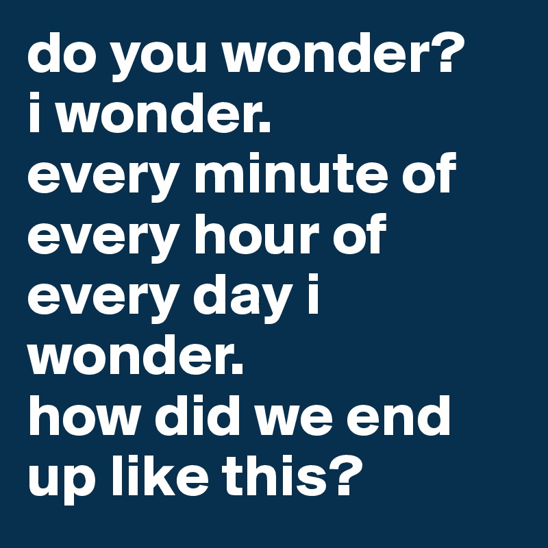 do you wonder?
i wonder.
every minute of every hour of every day i wonder.
how did we end up like this?