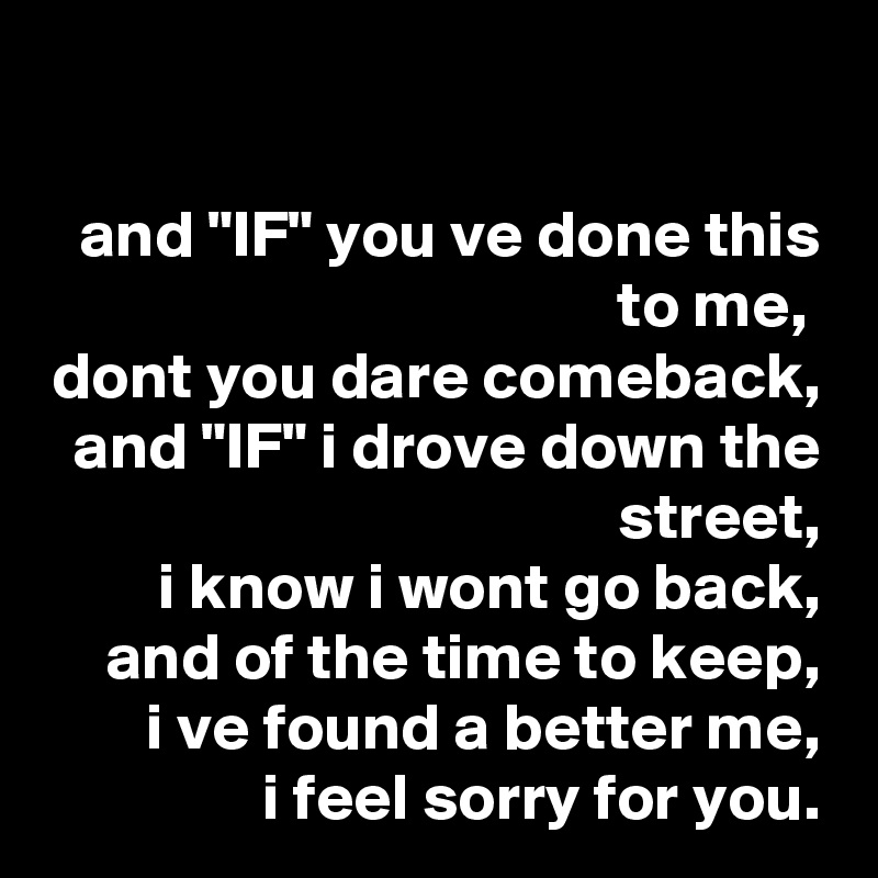 

and "IF" you ve done this to me, 
dont you dare comeback,
and "IF" i drove down the street,
i know i wont go back,
and of the time to keep,
i ve found a better me,
i feel sorry for you.