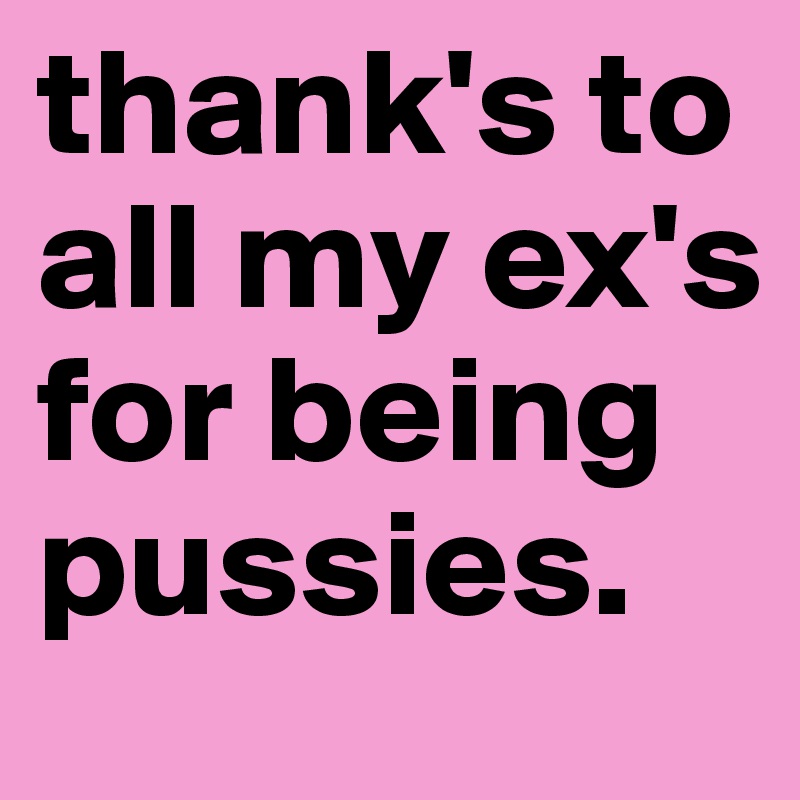 thank's to all my ex's for being pussies.