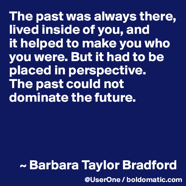The past was always there, lived inside of you, and
it helped to make you who you were. But it had to be placed in perspective.
The past could not dominate the future.




    ~ Barbara Taylor Bradford