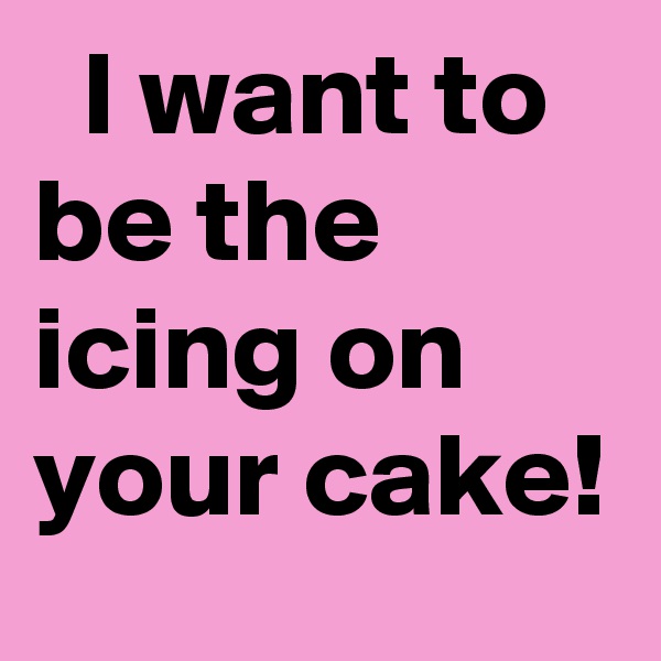   I want to be the icing on your cake!