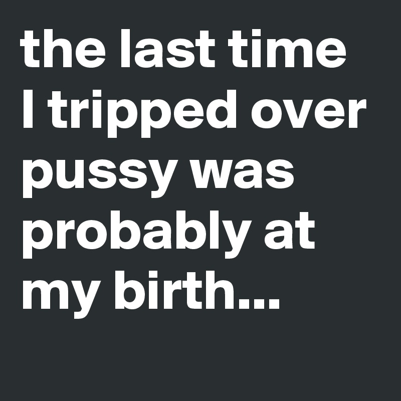 the last time I tripped over pussy was probably at my birth...