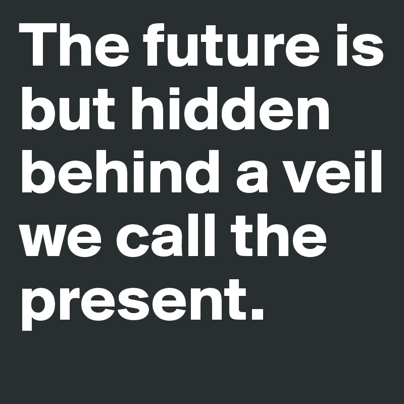 The future is but hidden behind a veil we call the present.