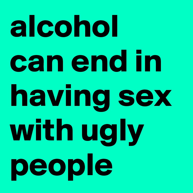 alcohol can end in having sex with ugly people