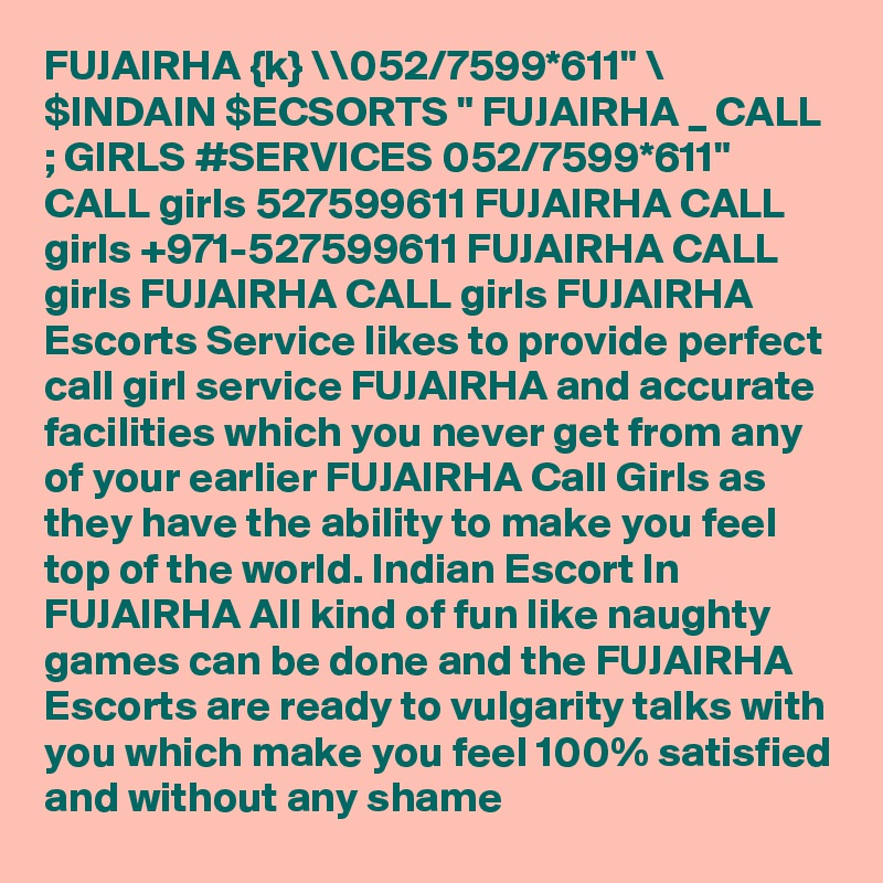 FUJAIRHA {k} \\052/7599*611" \ $INDAIN $ECSORTS " FUJAIRHA _ CALL ; GIRLS #SERVICES 052/7599*611"  CALL girls 527599611 FUJAIRHA CALL girls +971-527599611 FUJAIRHA CALL girls FUJAIRHA CALL girls FUJAIRHA Escorts Service likes to provide perfect call girl service FUJAIRHA and accurate facilities which you never get from any of your earlier FUJAIRHA Call Girls as they have the ability to make you feel top of the world. Indian Escort In FUJAIRHA All kind of fun like naughty games can be done and the FUJAIRHA Escorts are ready to vulgarity talks with you which make you feel 100% satisfied and without any shame 