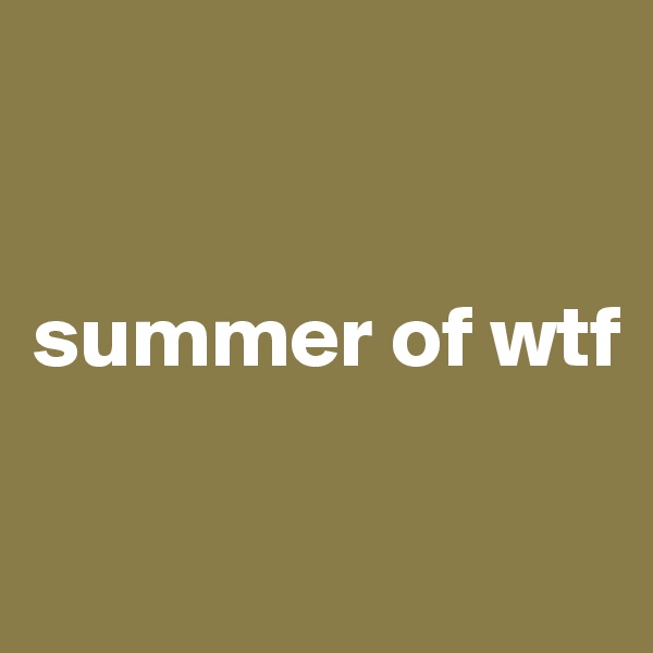 


summer of wtf


