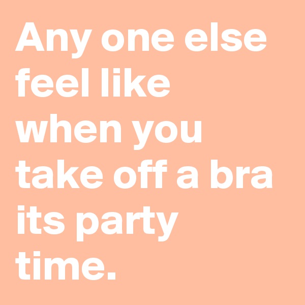 Any one else feel like when you take off a bra its party time.