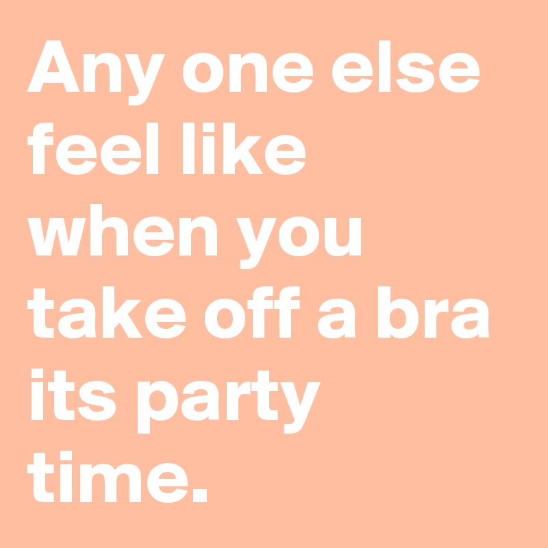 Any one else feel like when you take off a bra its party time.