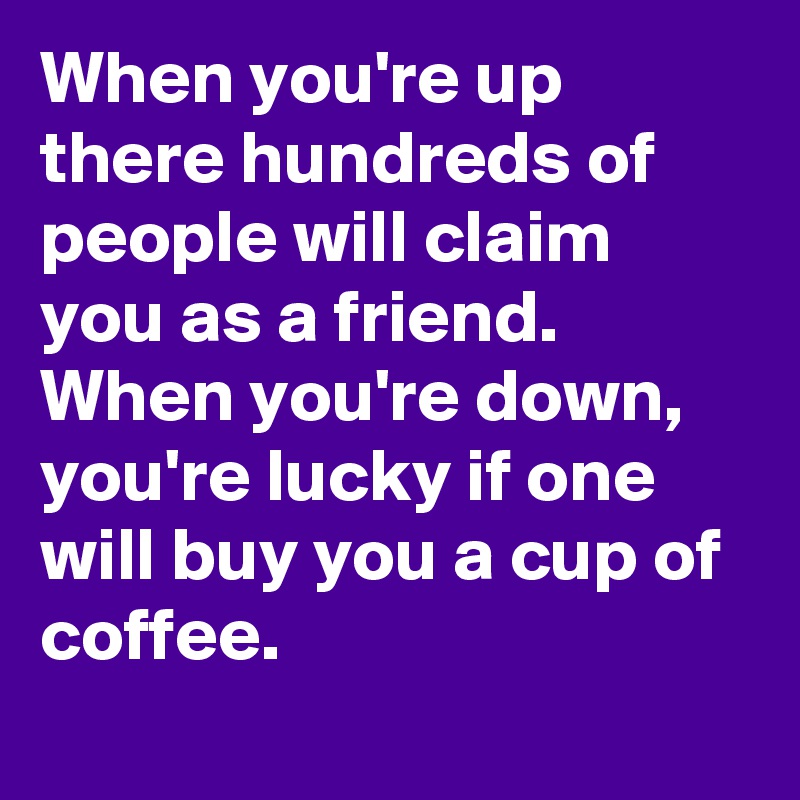 When you're up there hundreds of people will claim you as a friend. When you're down, you're lucky if one will buy you a cup of coffee.
