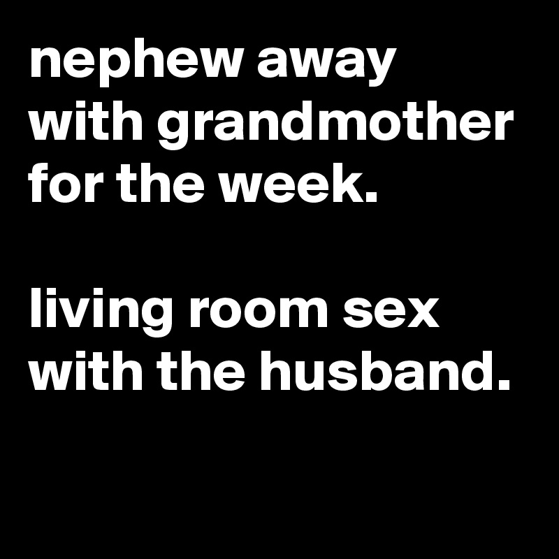 nephew away with grandmother for the week.

living room sex with the husband.