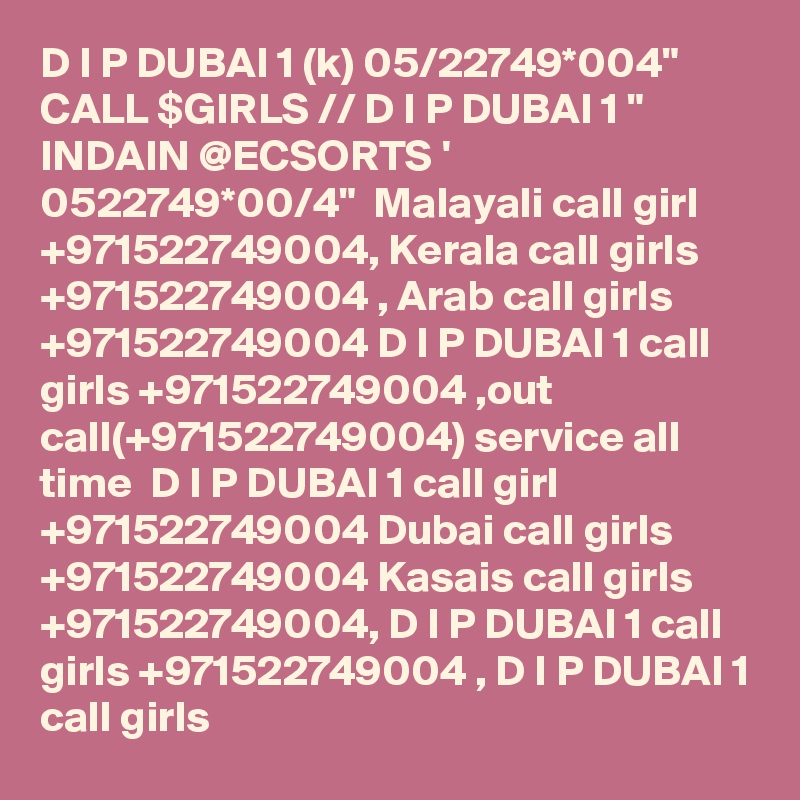 D I P DUBAI 1 (k) 05/22749*004" CALL $GIRLS // D I P DUBAI 1 " INDAIN @ECSORTS ' 0522749*00/4"  Malayali call girl +971522749004, Kerala call girls +971522749004 , Arab call girls +971522749004 D I P DUBAI 1 call girls +971522749004 ,out call(+971522749004) service all time  D I P DUBAI 1 call girl +971522749004 Dubai call girls +971522749004 Kasais call girls +971522749004, D I P DUBAI 1 call girls +971522749004 , D I P DUBAI 1 call girls