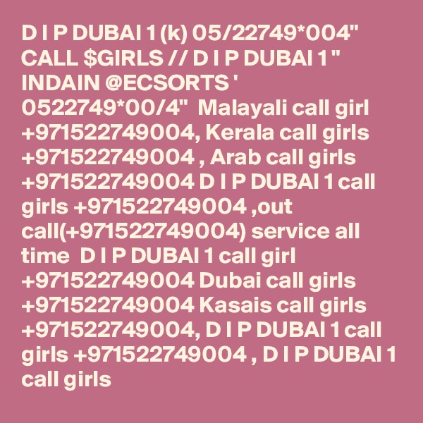 D I P DUBAI 1 (k) 05/22749*004" CALL $GIRLS // D I P DUBAI 1 " INDAIN @ECSORTS ' 0522749*00/4"  Malayali call girl +971522749004, Kerala call girls +971522749004 , Arab call girls +971522749004 D I P DUBAI 1 call girls +971522749004 ,out call(+971522749004) service all time  D I P DUBAI 1 call girl +971522749004 Dubai call girls +971522749004 Kasais call girls +971522749004, D I P DUBAI 1 call girls +971522749004 , D I P DUBAI 1 call girls