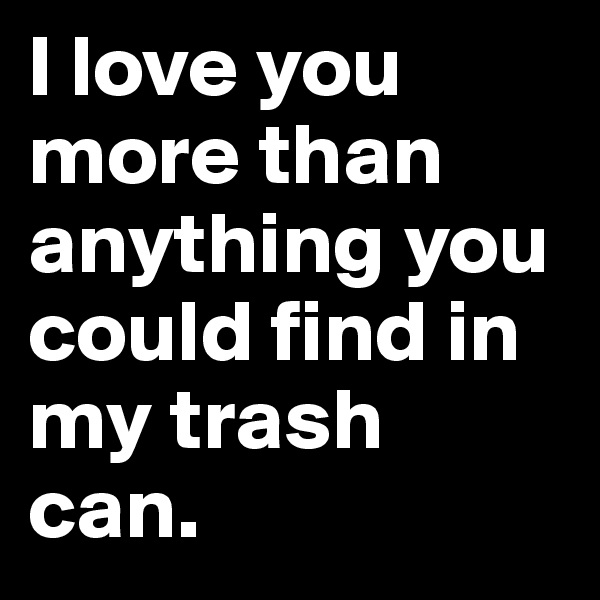 I love you more than anything you could find in my trash can.