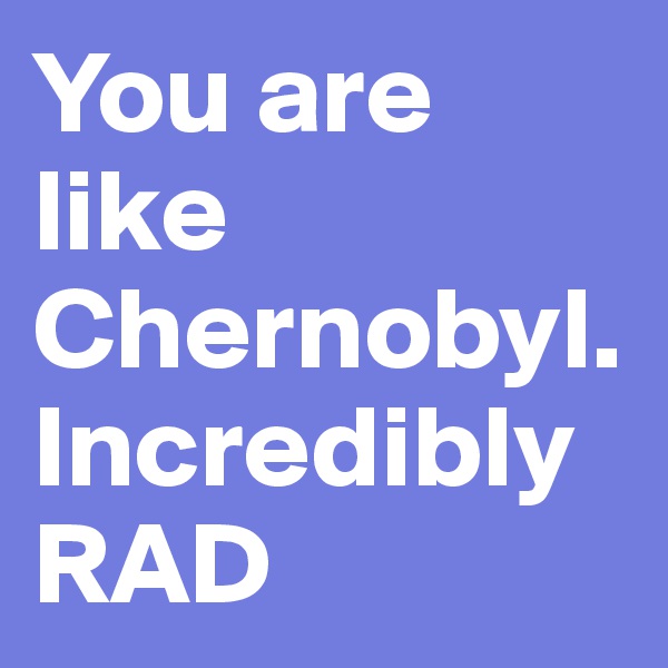 You are like Chernobyl. Incredibly RAD