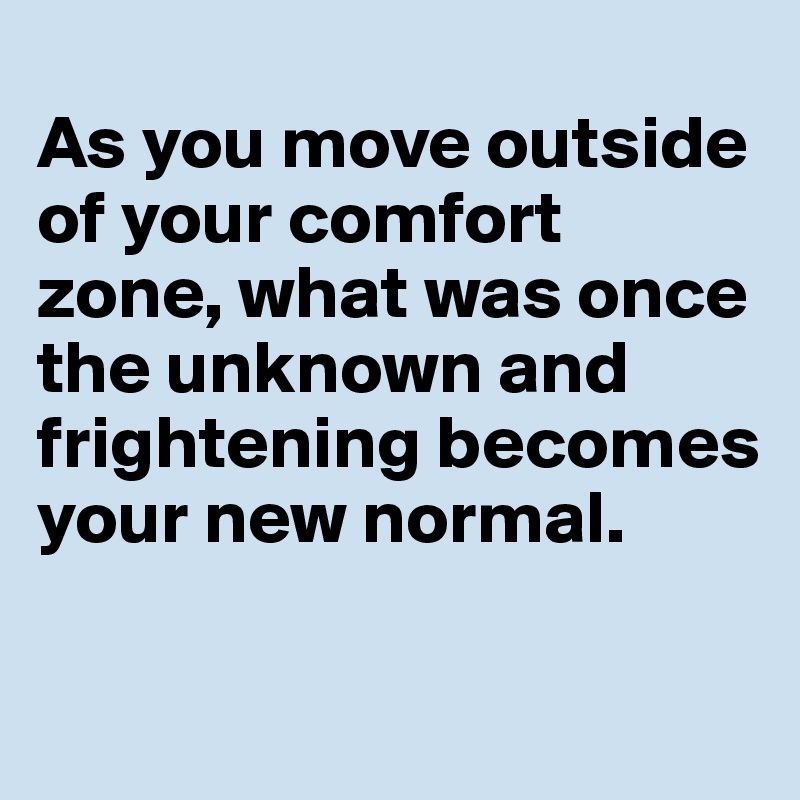 
As you move outside of your comfort zone, what was once the unknown and frightening becomes your new normal.

