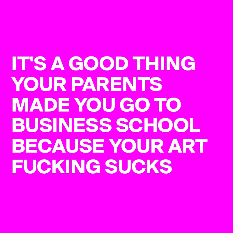 

IT'S A GOOD THING YOUR PARENTS MADE YOU GO TO BUSINESS SCHOOL BECAUSE YOUR ART FUCKING SUCKS

