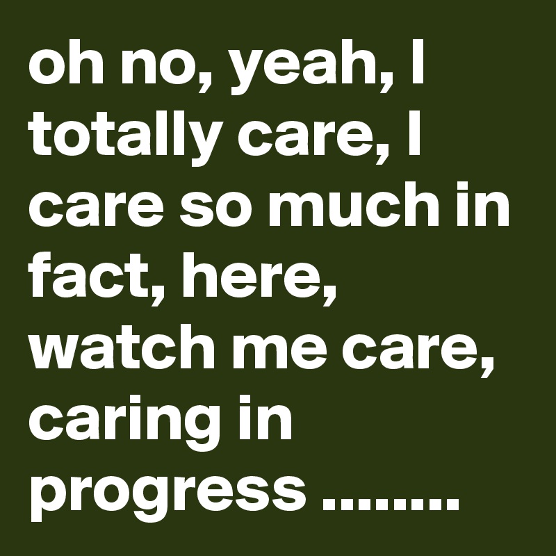 oh no, yeah, I totally care, I care so much in fact, here, watch me care, caring in progress ........