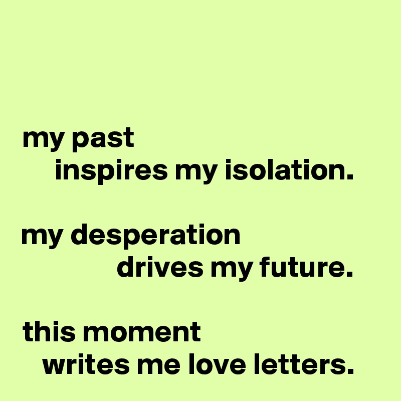 my past                                       
  inspires my isolation.

my desperation                      
            drives my future.

this moment                            
writes me love letters.