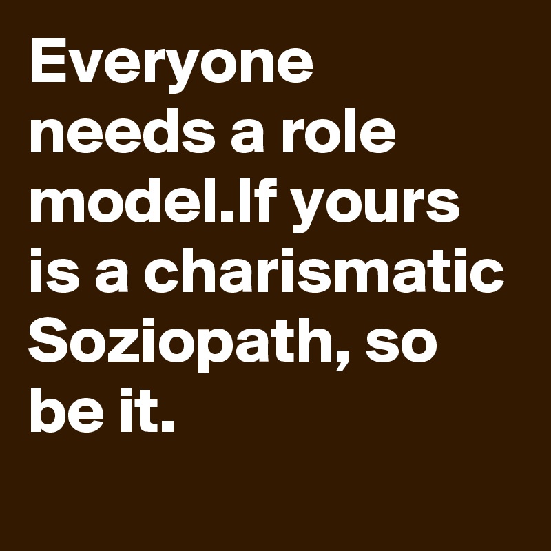 Everyone needs a role model.If yours is a charismatic Soziopath, so be it. 