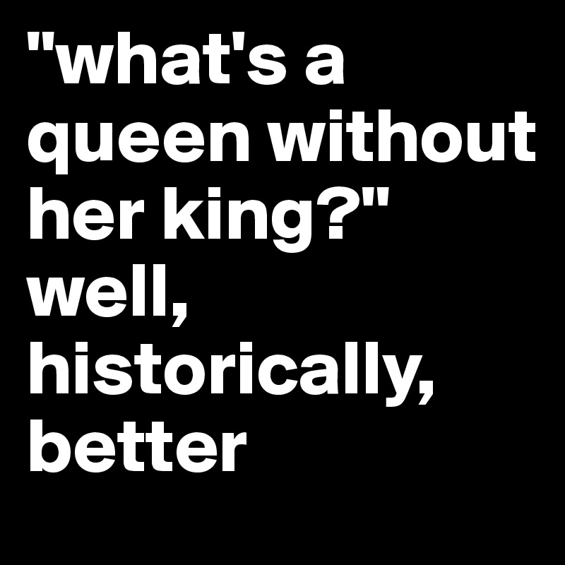 "what's a queen without her king?"
well, historically, better