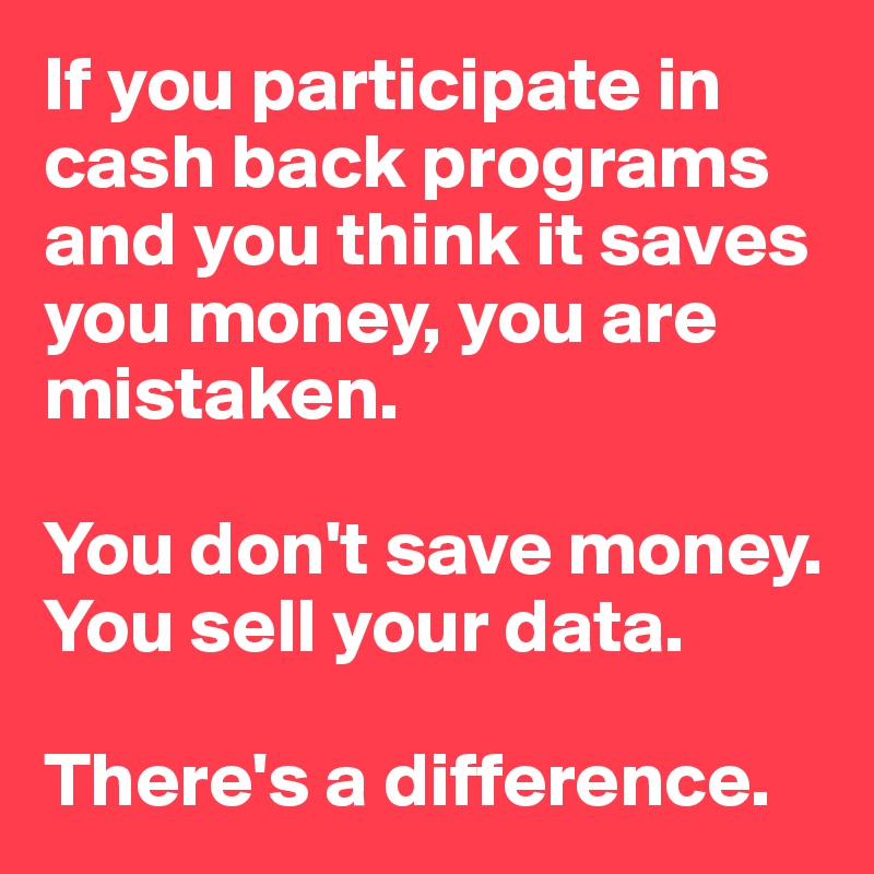 If you participate in  cash back programs and you think it saves you money, you are mistaken. 

You don't save money. You sell your data. 

There's a difference. 