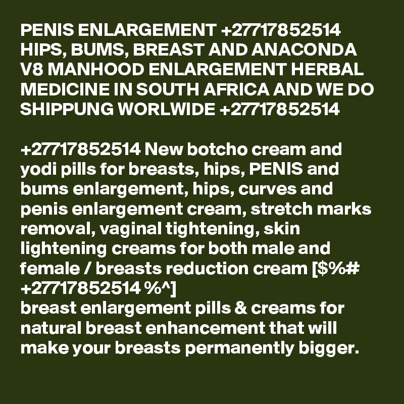PENIS ENLARGEMENT +27717852514 HIPS, BUMS, BREAST AND ANACONDA V8 MANHOOD ENLARGEMENT HERBAL MEDICINE IN SOUTH AFRICA AND WE DO SHIPPUNG WORLWIDE +27717852514 

+27717852514 New botcho cream and yodi pills for breasts, hips, PENIS and bums enlargement, hips, curves and penis enlargement cream, stretch marks removal, vaginal tightening, skin lightening creams for both male and female / breasts reduction cream [$%# +27717852514 %^]
breast enlargement pills & creams for natural breast enhancement that will make your breasts permanently bigger. 