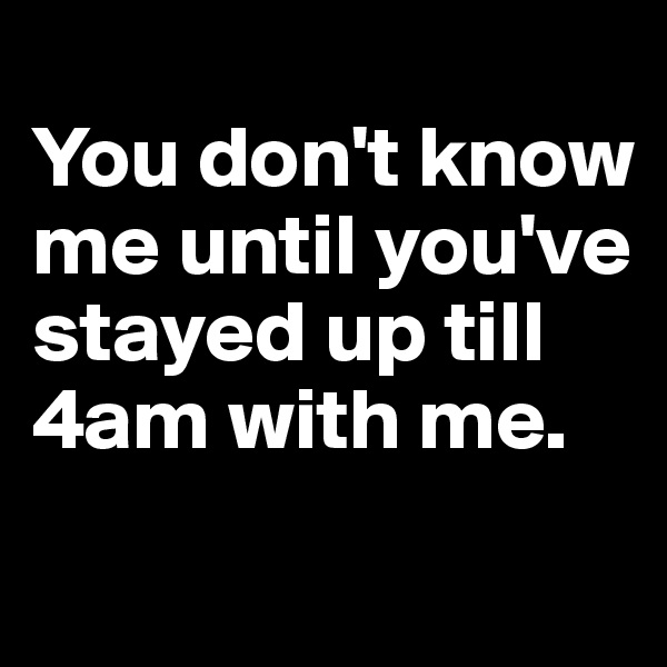 
You don't know me until you've stayed up till 4am with me.
