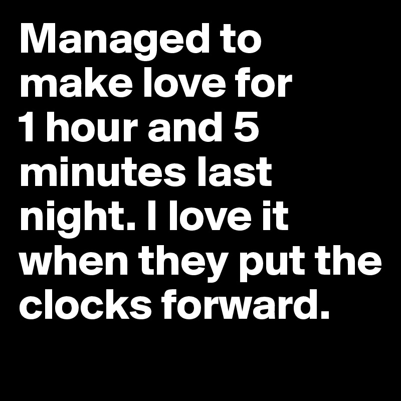 Managed to make love for 
1 hour and 5 minutes last night. I love it when they put the clocks forward.
