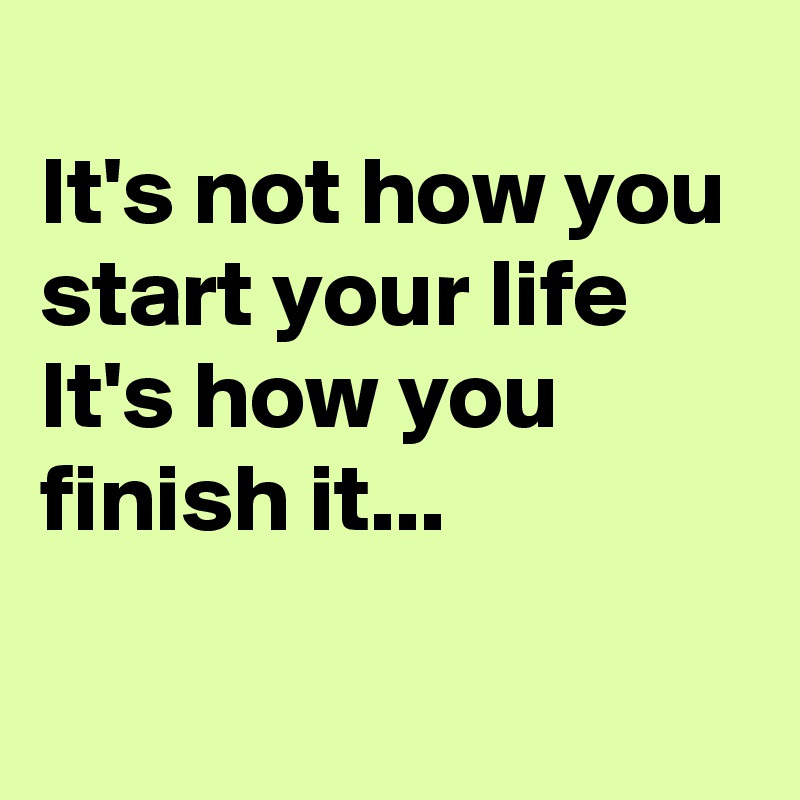 
It's not how you start your life
It's how you finish it...


