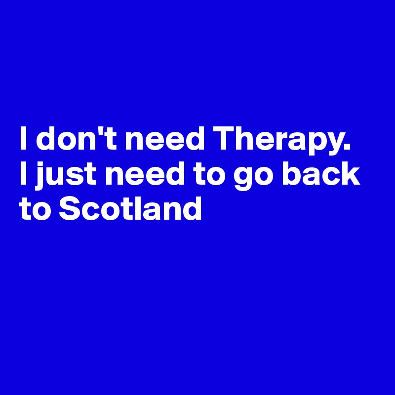 


I don't need Therapy.
I just need to go back to Scotland



